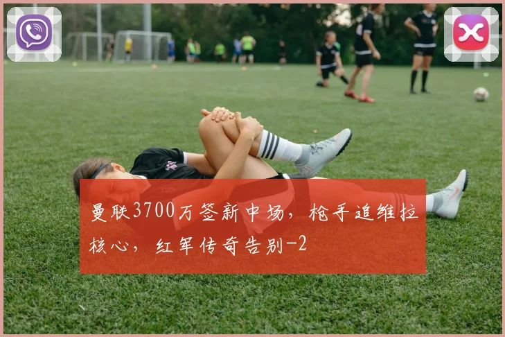 曼联3700万签新中场，枪手追维拉核心，红军传奇告别