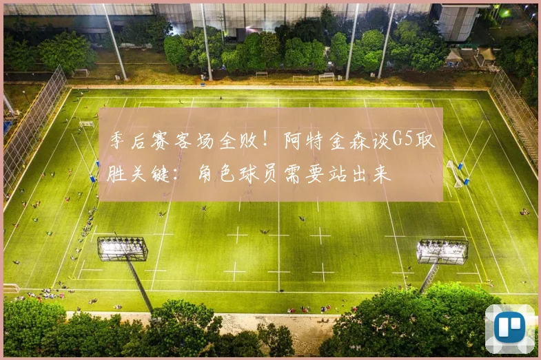 季后赛客场全败！阿特金森谈G5取胜关键：角色球员需要站出来