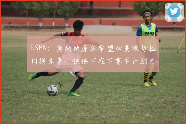 ESPN：奥纳纳原本希望回曼联与拉门斯竞争，但他不在下赛季计划内