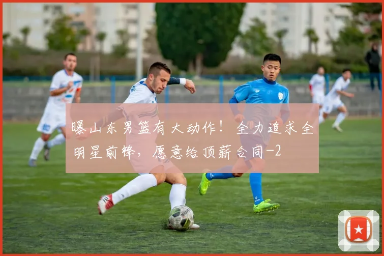 曝山东男篮有大动作!全力追求全明星前锋,愿意给顶薪合同