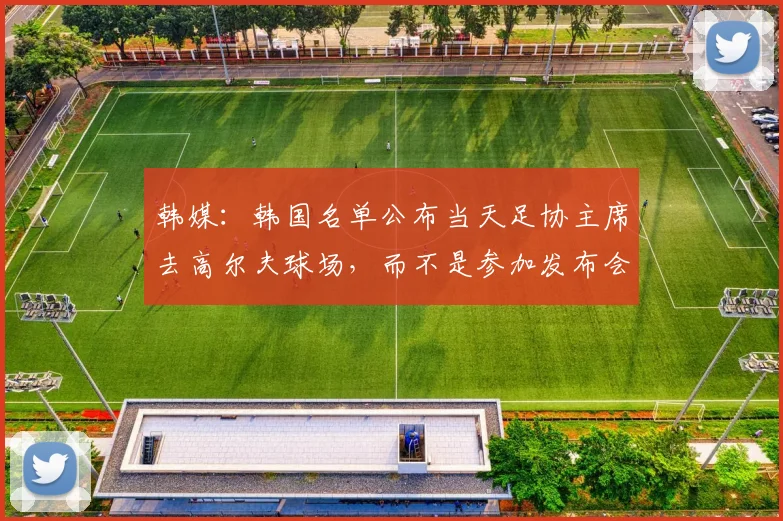 韩媒:韩国名单公布当天足协主席去高尔夫球场,而不是参加发布会