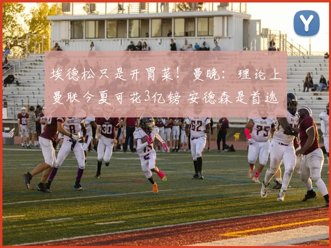 埃德松只是开胃菜！曼晚：理论上曼联今夏可花3亿镑 安德森是首选