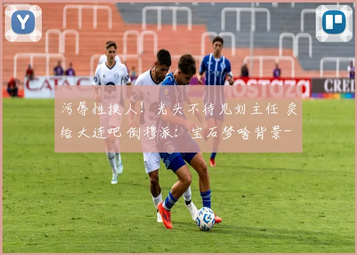 污辱性换人！光头不待见刘主任 卖给大连吧 倒穆派：宝石梦啥背景