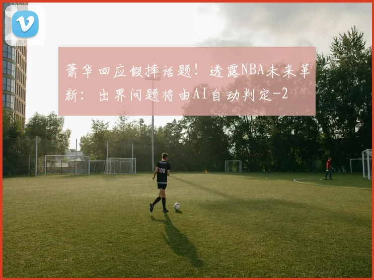 萧华回应假摔话题!透露NBA未来革新:出界问题将由AI自动判定