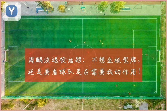周鹏谈退役话题：不想坐板凳席，还是要看球队是否需要我的作用！