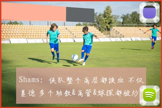 Shams：侠队整个高层都换血 不仅基德 多个助教&高管&球探都被炒