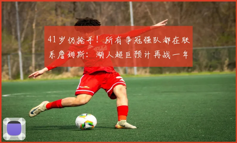 41岁仍抢手！所有争冠强队都在联系詹姆斯：湖人超巨预计再战一年_1