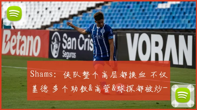 Shams:侠队整个高层都换血 不仅基德 多个助教&高管&球探都被炒