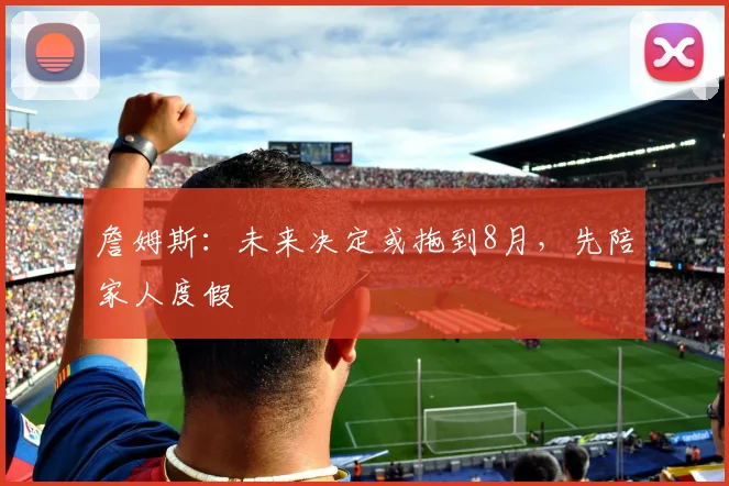 詹姆斯：未来决定或拖到8月，先陪家人度假