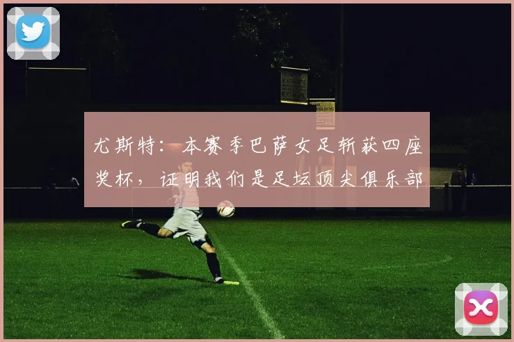 尤斯特：本赛季巴萨女足斩获四座奖杯，证明我们是足坛顶尖俱乐部