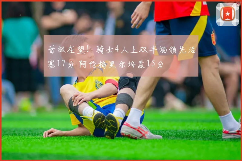 晋级在望！骑士4人上双半场领先活塞17分 阿伦梅里尔均轰15分