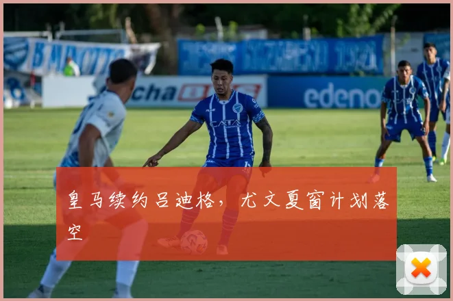 皇马续约吕迪格，尤文夏窗计划落空