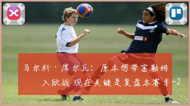 马尔科·席尔瓦:原本想带富勒姆杀入欧战 现在关键是复盘本赛季