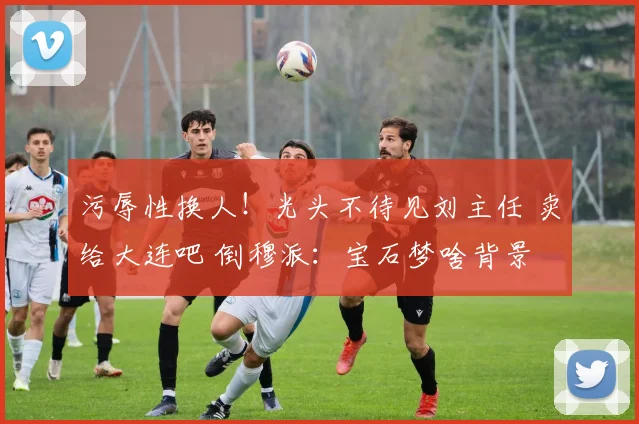 污辱性换人！光头不待见刘主任 卖给大连吧 倒穆派：宝石梦啥背景