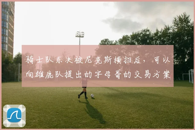 骑士队东决被尼克斯横扫后，可以向雄鹿队提出的字母哥的交易方案