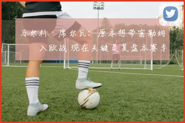 马尔科·席尔瓦：原本想带富勒姆杀入欧战 现在关键是复盘本赛季
