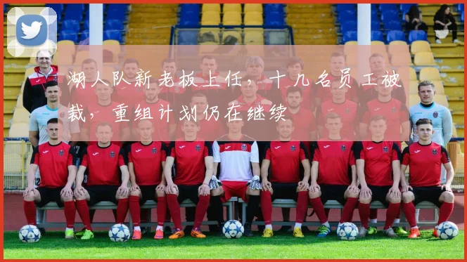 湖人队新老板上任，十几名员工被裁，重组计划仍在继续