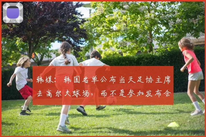 韩媒：韩国名单公布当天足协主席去高尔夫球场，而不是参加发布会