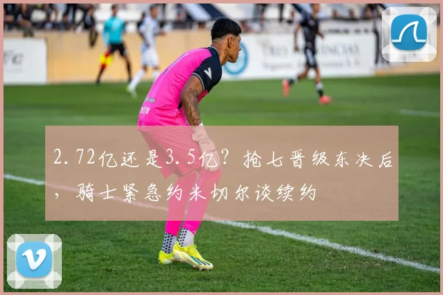 2.72亿还是3.5亿？抢七晋级东决后，骑士紧急约米切尔谈续约