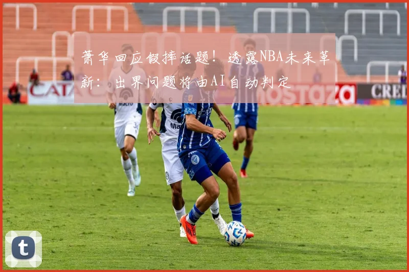 萧华回应假摔话题！透露NBA未来革新：出界问题将由AI自动判定