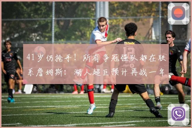 41岁仍抢手！所有争冠强队都在联系詹姆斯：湖人超巨预计再战一年_1