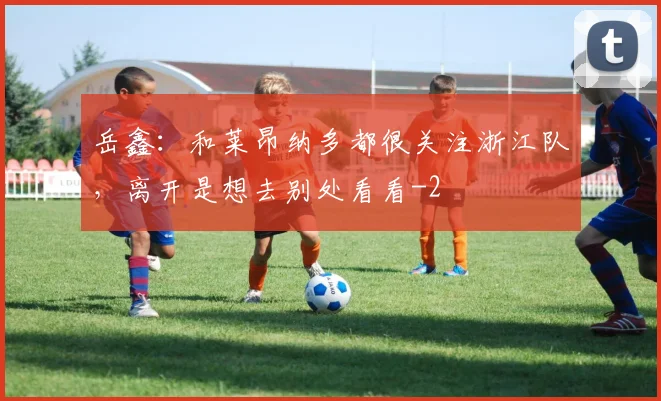 岳鑫：和莱昂纳多都很关注浙江队，离开是想去别处看看