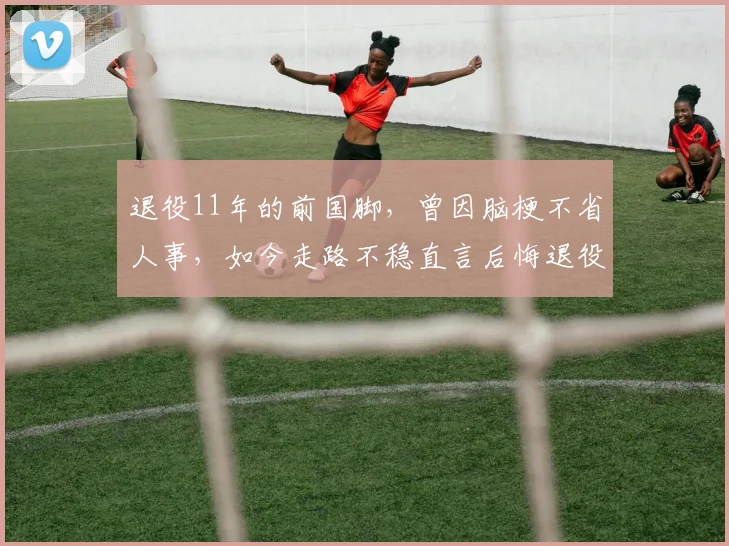 退役11年的前国脚，曾因脑梗不省人事，如今走路不稳直言后悔退役