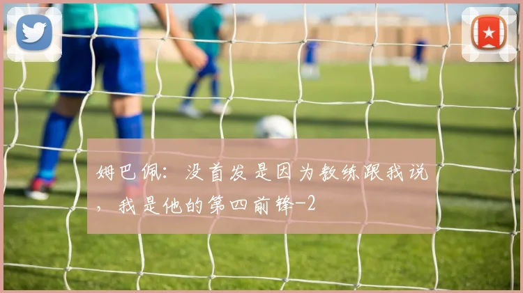 姆巴佩:没首发是因为教练跟我说,我是他的第四前锋