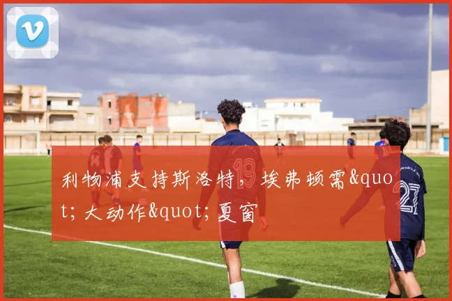 利物浦支持斯洛特，埃弗顿需"大动作"夏窗