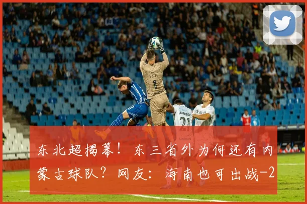 东北超揭幕!东三省外为何还有内蒙古球队?网友:海南也可出战
