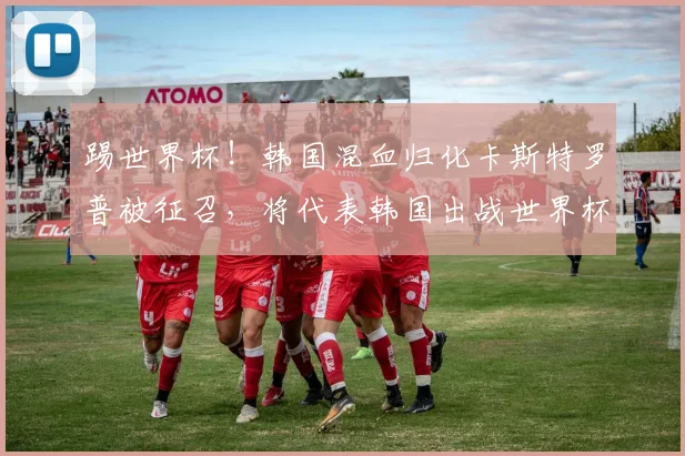 踢世界杯!韩国混血归化卡斯特罗普被征召,将代表韩国出战世界杯