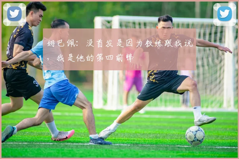 姆巴佩：没首发是因为教练跟我说，我是他的第四前锋