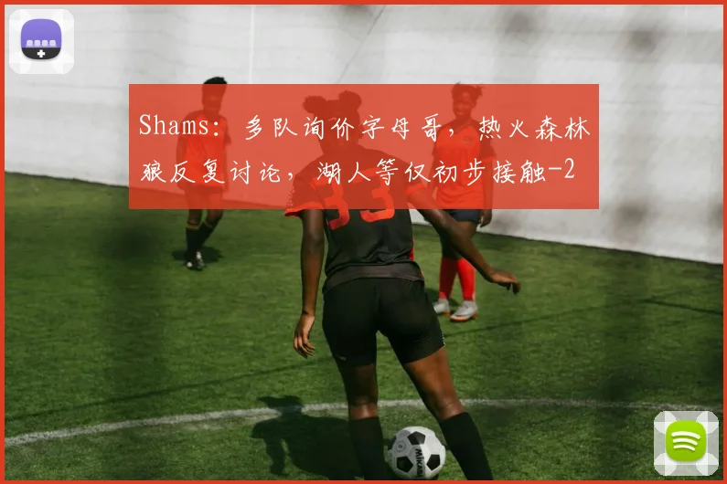 Shams:多队询价字母哥,热火森林狼反复讨论,湖人等仅初步接触