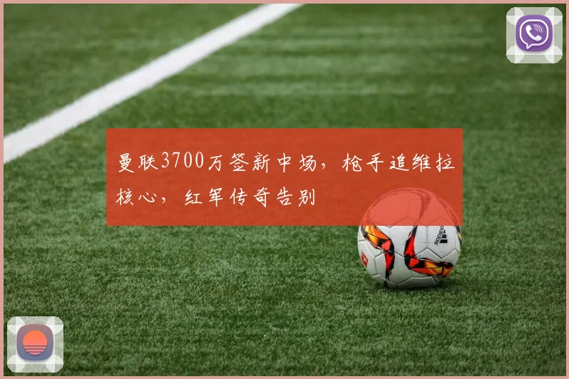 曼联3700万签新中场，枪手追维拉核心，红军传奇告别