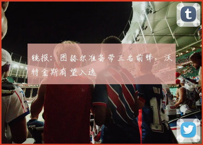 镜报：图赫尔准备带三名前锋，沃特金斯有望入选