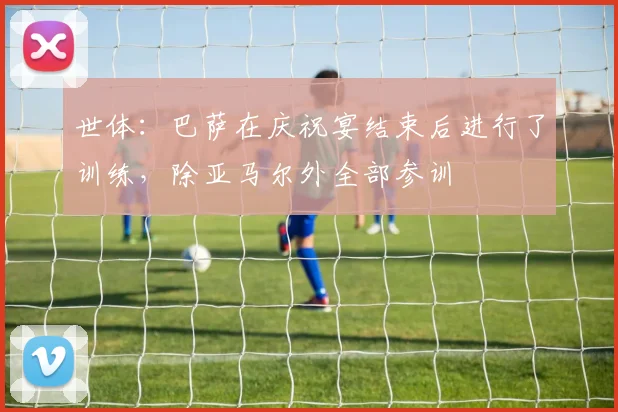 世体：巴萨在庆祝宴结束后进行了训练，除亚马尔外全部参训