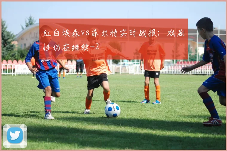红白埃森vs菲尔特实时战报：戏剧性仍在继续