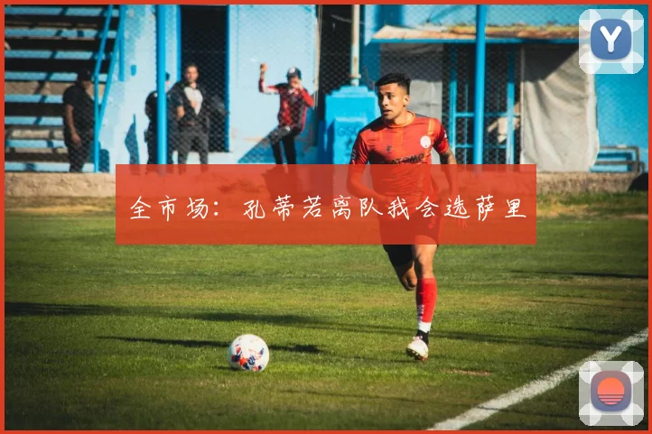 全市场：孔蒂若离队我会选萨里
