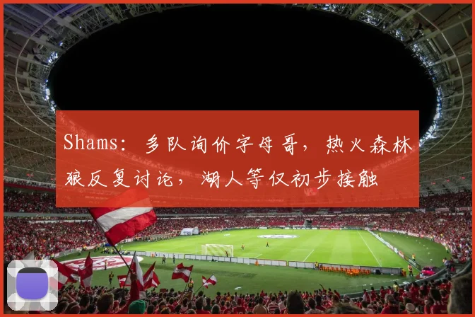 Shams：多队询价字母哥，热火森林狼反复讨论，湖人等仅初步接触